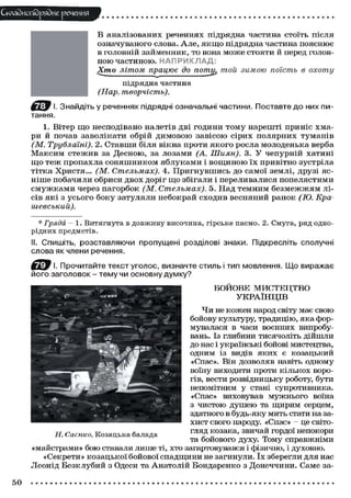 Складного) рядне речення
В аналізованих реченнях підрядна частина стоїть після
означуваного слова. А л е , я к щ о підрядна частина п о я с н ю є
в головній займенник, т о вона м о ж е с т о я т и й перед головн о ю частиною. Н А П Р И К Л А Д :
Хто літом працює до потт той зимою поїсть в охоту
(Нар.

підрядна частина
творчість).

І. Знайдіть у реченнях підрядні означальні частини. Поставте до них питання.
1. Вітер щ о несподівано налетів дві години т о м у нарешті приніс хмари й почав заволікати обрій д и м о в о ю з а в і с о ю сірих п о л я р н и х т у м а н і в
(М. Трублаїні). 2. Ставши біля вікна проти я к о г о росла молоденька верба
М а к с и м с т е ж и в за Десною, за лозами (А. Шиян). 3. У чепурній хатині
щ о т е ж п р о п а х л а с о н я ш н и к о м я б л у к а м и і в о щ и н о ю ї х привітно зустріла
т і т к а Христя... (М. Стельмах). 4. П р и г н у в ш и с ь до самої землі, друзі ясніше побачили обриси д в о х доріг щ о збігали і переливалися п о п е л я с т и м и
с м у ж к а м и через п а г о р б о к (М. Стельмах). 5. Над т е м н и м б е з м е ж ж я м лісів я к і з у с ь о г о б о к у затуляли небокрай с х о д и в весняний ранок (Ю. Крашевський).
* Гряда - 1. Витягнута в довжину височина, гірське пасмо. 2. Смуга, ряд однорідних предметів.
II. Спишіть, розставляючи пропущені розділові знаки. Підкресліть сполучні
слова як члени речення.
І. Прочитайте текст уголос, визначте стиль і тип мовлення. Що виражає
його заголовок - тему чи основну думку?
БОЙОВЕ МИСТЕЦТВО
УКРАЇНЦІВ
Ч и не кожен народ світу має свою
бойову культуру, традицію, яка формувалася в часи воєнних випробувань. Із глибини тисячоліть дійшли
до нас і українські бойові мистецтва,
одним із видів я к и х є козацький
«Спас». Він дозволяв навіть одному
воїну виходити проти кількох ворогів, вести розвідницьку роботу, бути
непомітним у стані супротивника.
«Спас» виховував мужнього воїна
з чистою д у ш е ю та щирим серцем,
здатного в будь-яку мить стати на захист свого народу. «Спас» - це світогляд козака, звичай гордої непокори
Н. Саєнко. Козацька балада
та бойового духу. Тому справжніми
«майстрами» бою ставали лише ті, хто загартовувався і фізично, і духовно.
«Секрети» козацької бойової с п а д щ и н и не загинули. ї х зберегли для нас
Леонід Безклубий з Одеси та А н а т о л і й Бондаренко з Донеччини. Саме за-

50

 