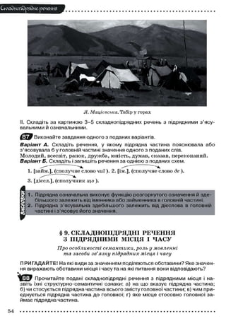 Складного) рядне речення

Я. Мацієвська. Табір у горах
II. Складіть за картиною 3-5 складнопідрядних речень з підрядними з'ясувальними й означальними.
Виконайте завдання одного з поданих варіантів.

Варіант А. Складіть речення, у якому підрядна частина пояснювала або
з'ясовувала б у головній частині значення одного з поданих слів.
М о л о д и й , всесвіт, ранок, д р у ж б а , юність, думав, сказав, переконаний.
Варіант Б. Складіть і запишіть речення за однією з поданих схем.
1. [займ.], (сполучне слово чиї). 2. [ім.], (сполучне слово де ).
3. [дієсл.], (сполучник що ).

§ 9. СКЛАДНОПІДРЯДНІ РЕЧЕННЯ
З ПІДРЯДНИМИ МІСЦЯ І Ч А С У
Про особливості семантики, роль у мовленні
та засоби зв'язку підрядних місця і часу
П РИГАДАЙТЕ! На які види за значенням поділяються обставини? Яке значення виражають обставини місця і часу та на які питання вони відповідають?
^ ф у Прочитайте подані складнопідрядні речення з підрядними місця і назвіть їхні структурно-семантичні ознаки: а) на що вказує підрядна частина;
б) чи стосується підрядна частина всього змісту головної частини; в) чим приєднується підрядна частина до головної; г) яке місце стосовно головної займає підрядна частина.

54

 