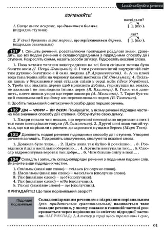 Складного) рядне речення
ПОРІВНЯЙТЕ1.
наскільки?
1. Сонце таке яскраве,
(підрядна ступеня)

що дивитися боляче.

2. У січні бувають такі морози, що тріскаються дерева.
(підрядна означальна)

[ ], ( щ о ) .
які?
[ ], (що ).

И ^ Р І. Спишіть речення, розставляючи пропущені розділові знаки. Доведіть, що всі подані речення є складнопідрядними з підрядними способу дії і
ступеня. Накресліть схеми, назвіть засоби зв'язку. Підкресліть вказівні слова.
1. Поза хатами тяглися виноградники на всі боки скільки можна було
бачити о к о м (І. Нечуй-Левицький).
2. І чим розвиненіший внутрішній світ
тим д у х о в н о б а г а т ш о ю є й сама людина (Р. Арциигевський).
3. А на плесі
вода така темна ніби на чорному камені настояна (М. Стельмах). 4. Скільки х в и л ь у б у р х л и в о м у морі стільки співів у серці моїм (Леся
Українка).
5. Треба так звалити дерево щ о б к р я ж и с т а дубина, г у р к н у в ш и на землю,
не зламала і не п о ш к о д и л а і н ш и х дерев (В. Близнець). 6. Голос так дзвенить, плете шовки-узори щ о серце завмира (А. Малишко). 7. Тарас був такий схвильований щ о й о м у а ж перехоплювало подих (В. Ткаченко).
II. Зробіть письмовий синтаксичний розбір двох перших речень.

ОУ-ГАВА - ЧОТИРИ - ВСІ РАЗОМ. Поміркуйте, у якому реченні підрядна частина має значення способу дії і ступеня. Обґрунтуйте свою думку.
1. Хмари повзли так низько, щ о перехожі несподівано виринали з них і
так с а м о несподівано тонули (В. Симоненко). 2. Другої ночі впав такий туман, щ о ми вирішили пристати до зарослого к у щ а м и берега (Марк Твен).
[ I j t y Доповніть подані речення підрядними способу дії і ступеня. Утворені
речення запишіть. Підкресліть сполучники, сполучні та вказівні слова.
1. Довкола було тихо... . 2. Цвіте липа так б у й н о й розкішно... . 3. Розвідники йшли настільки обережно... . 4. А р т и с т и виступали так... . 5. С л ю сар відремонтував верстак так добре... . 6. Ч и м більше снігу в полі... .
И Д У Складіть і запишіть складнопідрядні речення з поданими парами слів.
Визначте види підрядних частин.
1.
2.
3.
4.
5.

Стільки (вказівне слово) - скільки (сполучне слово).
Настільки (вказівне слово) - наскільки (сполучне слово).
Так (вказівне слово) - щоб (сполучник).
Так (вказівне слово) — ніби (сполучник).
Такий (вказівне слово) - що (сполучник).

ПРИГАДАЙТЕ! Що таке порівняльний зворот?
Підрядні
порівняльні

Складнопідрядним реченням з підрядним порівняльним
(рос. придаточным
сравнительным)
називається таке
складне речення, у якому сказане в головній частині розкривається через порівняння із змістом підрядної частини. НАПРИКЛАД: І.Атепер у серці щось тремтить і грає,

61

 