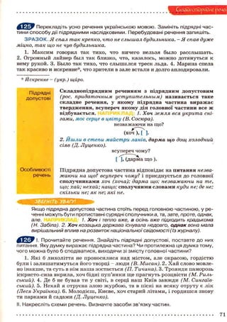 Складнопідрядне: рече
f V ^ z W Перекладіть усно речення українською мовою. Замініть підрядні частини способу дії підрядними наслідковими. Перебудовані речення запишіть.

З Р А З О К . Я спал так крепко, что не слышал будильника. - Я спав дуже
міцно, так що не чув будильника.
1. Максим говорил так тихо, что ничего нельзя было расслышать.
2. Огромный лайнер был так близко, что, казалось, можно дотянуться к
нему рукой. 3. Было так тихо, что слышался треск льда. 4. Марина спела
так красиво и искренне*, что зрители в зале встали и долго аплодировали.
* Искренне - (укр.) щйро.
Підрядні
допустові

Складнопідрядним реченням з підрядним допустовим
(рос. придаточным уступительным) називається таке
складне речення, у якому підрядна частина виражає
твердження, всупереч якому дія головної частини все ж
відбувається.
1. Хоч земля вся укрита снігами, моє серце в цвіту (В. Сосюра).
незважаючи на що?
(хоч ), [ ].
2. Йшли в степи майстри ланів, дарма що дощ холодний
сіяв (Д. Луценко).
всупереч чому?
[ 'іГсдарма щ о ) .

Особливості
речень
••м

Підрядна допустова частина відповідає на питання незважаючи на що? всупереч чому? і приєднується до головної
сполучниками хоч (хоча); дарма що; незважаючи на те,
що; хай; нехай; нащо; сполучними словами куди не; де не;
скільки не; як не; які не.

ЗВЕРНІТЬ УВАГУ!
Якщо підрядна допустова частина стоїть перед головною частиною, у реченні можуть бути протиставні сурядні сполучники а, та, зате, проте, однак,
але.
1. Хоч і тепло вже, а осінь вже підходить крадькома
(Н. Забіла). 2. Хоч козацька держава існувала недовго, однак вона мала
вирішальний вплив на розвиток національної свідомості (із журналу).
І. Прочитайте речення. Знайдіть підрядні допустові, поставте до них
питання. Яку думку виражає підрядна частина? Чи протилежна ця думка тому,
чого можна було б сподіватися, виходячи зі змісту головної частини?
1. Які б лихоліття не проносилися над містом, але окрасою, гордістю
були і залишатимуться його творці - люди (В. Мисан). 2. Хай слово мовлено інакше, та суть в нім наша зостається (П. Тичина). 3. Троянди паморозь
іскристо-сиза вкрила, хоч бідні пуп'янки ще прагнуть розцвісти (М. Рильський). 4. Де б не бував ти у світі, в серці наш Київ завжди (М. Сингаївський). 5. Нехай я отруєна злою журбою, та в пісні на всяку отруту є лік
(Леся Українка). 6. Молодієш, Києве, хоч старий літами, і гордишся знову
ти парками й садами (Д. Луценко).
II. Накресліть схеми речень. Визначте засоби зв'язку частин.

71

 
