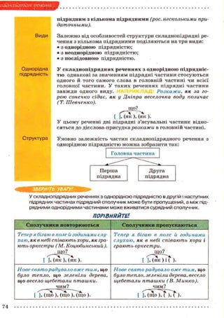 слзднопйряЭие речеин
підрядним з кількома підрядними (рос. несколькими придаточными).
Види

Однорідна
підрядність

Залежно від особливостей структури складнопідрядні речення з кількома підрядними поділяються на три види:
• з однорідною підрядністю;
• з неоднорідною підрядністю;
• з послідовною підрядністю.
у складнопідрядних реченнях з однорідною підряднісоднакові за значенням підрядні частини стосуються
одного й того самого слова в головній частині чи всієї
головної частини. У таких реченнях підрядні частини
завжди одного виду.
Розкажи, як за горою сонечко сідає, як у Дніпра веселочка воду позичає
(Т. Шевченко).

ТІО

що?
[ ], (як ), (як ).
У цьому реченні дві підрядні з'ясувальні частини відносяться до дієслова-присудка розкажи в головній частині.
Структура

Умовно залежність частин складнопідрядного речення з
однорідною підрядністю можна зобразити так:

тшаишш
У складнопідрядних реченнях з однорідною підрядністю в другій і наступних
підрядних частинах підрядний сполучник може бути пропущений, а між підрядними однорідними частинами може вживатися сурядний сполучник.
ПОРІВНЯЙТЕ.
Сполучники повторюються

Сполучники пропускаються

Тепер я бігаю в поле й годинами слухаю, як в небі співають хори, як грають оркестри (М. Коцюбинський ).

Тепер я бігаю в поле й годинами
слухаю, як в небі співають хори і
грають оркестри.
що?

[ UST^K

).

Нове свято радувало вже тим, що
було тепло, що зеленіли дерева,
що весело щебетали пташки.
чим?
[ ], (що ), (що ), (що ).
74

[

и ^ и Т ) .

Нове свято радувало вже тим, що
було тепло, зеленіли дерева, весело
щебетали пташки (В. Минко).
чим?
Ч " ~
[ ], (що ) , ( ) , ( )•

 