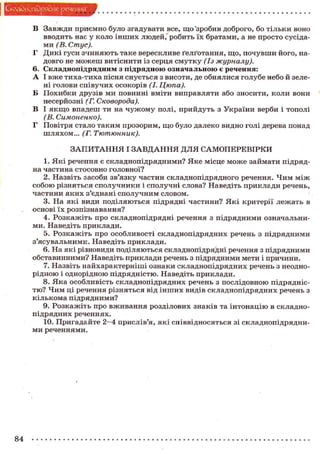 Складного) рядне речення
В Завжди приємно було згадувати все, щ о "зробив доброго, бо т і л ь к и воно
вводить нас у коло і н ш и х людей,' робить їх братами, а не п р о с т о сусідами (В. Стус).
Г Д и к і гуси з ч и н я ю т ь таке верескливе ґелґотання, щ о , п о ч у в ш и його, надовго не м о ж е ш витіснити із серця с м у т к у (Із журналу).
6. С к л а д н о п і д р я д н и м з п і д р я д н о ю о з н а ч а л ь н о ю є речення:
А І в ж е т и х а - т и х а пісня с н у є т ь с я з висоти, де о б н я л и с я голубе небо й зелені голови с п і в у ч и х осокорів (І. Цюпа).
Б П о х и б к и друзів ми повинні вміти виправляти або зносити, коли вони
несерйозні (Г. Сковорода).
В І я к щ о впадеш ти на ч у ж о м у полі, прийдуть з України верби і тополі
(В. Симоненко).
Г Повітря стало таким прозорим, щ о було далеко видно голі дерева понад
шляхом... (Г. Тютюнник).
З А П И Т А Н Н Я І З А В Д А Н Н Я Д Л Я САМОПЕРЕВІРКИ
1. Я к і речення є складнопідрядними? Я к е місце м о ж е займати підрядна частина стосовно головної?
2. Назвіть засоби зв'язку частин складнопідрядного речення. Ч и м м і ж
с о б о ю різняться с п о л у ч н и к и і сполучні слова? Наведіть приклади речень,
частини я к и х з'єднані с п о л у ч н и м словом.
3. На я к і види поділяються підрядні частини? Я к і критерії лежать в
основі ї х розпізнавання?
4. Р о з к а ж і т ь про складнопідрядні речення з п і д р я д н и м и означальними. Наведіть приклади.
5. Р о з к а ж і т ь про о с о б л и в о с т і складнопідрядних речень з підрядними
з'ясувальними. Наведіть приклади.
6. На які різновиди поділяються складнопідрядні речення з підрядними
обставинними? Наведіть приклади речень з підрядними мети і причини.
7. Назвіть найхарактерніші ознаки с к л а д н о п і д р я д н и х речень з неоднорідною і однорідною підрядністю. Наведіть приклади.
8. Я к а особливість складнопідрядних речень з послідовною підрядніст ю ? Ч и м ці речення різняться від і н ш и х видів складнопідрядних речень з
кількома підрядними?
9. Р о з к а ж і т ь про в ж и в а н н я розділових знаків та і н т о н а ц і ю в складноп і д р я д н и х реченнях.
10. Пригадайте 2—4 прислів'я, я к і співвідносяться зі складнопідрядними реченнями.

84

 