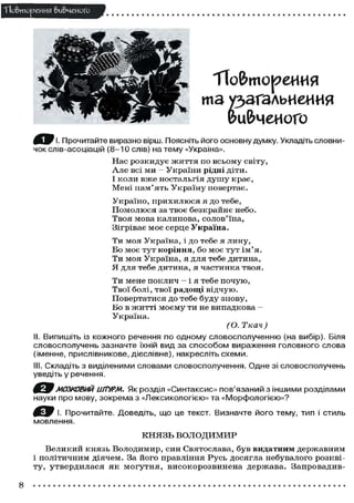 П о в т о р е н и я вивченого

Т Т о & т о р е И И Я

тз у зз ь е и я
згл н и
& Ц & Ч Є И О Г О
I f e J F І. Прочитайте виразно вірш. Поясніть його основну думку. Укладіть словничок слів-асоціацій (8-10 слів) на тему «Україна».
Нас розкидує життя по всьому світу,
А л е всі ми - У к р а ї н и рідні д і т и .
І к о л и в ж е ностальгія д у ш у к р а є ,
Мені п а м ' я т ь У к р а ї н у п о в е р т а є .
У к р а ї н о , п р и х и л ю с я я д о тебе,
П о м о л ю с я за т в о є б е з к р а й н є небо.
Твоя мова к а л и н о в а , с о л о в ' ї н а ,
Зігріває м о є с е р ц е Україна.
Ти м о я У к р а ї н а , і д о тебе я л и н у ,
Б о м о є т у т коріння, б о м о є т у т і м ' я .
Ти м о я У к р а ї н а , я для тебе д и т и н а ,
Я для т е б е д и т и н а , я ч а с т и н к а т в о я .
Ти мене п о к л и ч — і я тебе п о ч у ю ,
Твої б о л і , т в о ї радощі в і д ч у ю .
П о в е р т а т и с я д о тебе б у д у з н о в у ,
Бо в ж и т т і м о є м у ти не в и п а д к о в а —
Україна.
(О. Ткач)
II. Випишіть із кожного речення по одному словосполученню (на вибір). Біля
словосполучень зазначте їхній вид за способом вираження головного слова
(іменне, прислівникове, дієслівне), накресліть схеми.
III. Складіть з виділеними словами словосполучення. Одне зі словосполучень
уведіть у речення.

МОЗКОВИЙ ШТУРМ. Як розділ «Синтаксис» пов'язаний з іншими розділам
науки про мову, зокрема з «Лексикологією» та «Морфологією»?
І. Прочитайте. Доведіть, що це текст. Визначте його тему, тип і стиль
мовлення.
КНЯЗЬ ВОЛОДИМИР
В е л и к и й к н я з ь В о л о д и м и р , с и н Святослава, б у в видатним д е р ж а в н и м
і п о л і т и ч н и м д і я ч е м . За й о г о правління Р у с ь д о с я г л а небувалого р о з к в і ту, утвердилася я к могутня, високорозвинена держава. Запровадив-

8

 