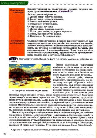 ^езсполучшко&е речения
Синтаксичні
синоніми

Безсполучникові та с п о л у ч н и к о в і складні речення мож у т ь б у т и синонімічними. ПОРІВНЯЙТЕ:
Безсполучникові речення
1. Д и х а є вітер, л и н у т ь п а х о щ і .
2. Ідеш у д в о х - д о р о г а к о р о т ш а .
3. Знаю: весна буде рання.
4. Зрадів ліс: почався д о щ .
Сполучникові речення
1. Д и х а є вітер, і л и н у т ь п а х о щ і .
2. К о л и ідеш у д в о х , т о дорога к о р о т ш а .
3. Знаю, щ о весна буде рання.
4. Зрадів л і с , бо почався д о щ .

Стилістичні
особливості

Складні безсполучникові речення в и к о р и с т о в у ю т ь с я для
вираження я с к р а в и х контрастів, узагальнень, висновків,
логічної послідовності, надання висловлюванню динамічності. Ці речення е м о ц і й н і ш і , інтонаційно багатші, н і ж
складносурядні й складнопідрядні. Т о м у вони частіше
в ж и в а ю т ь с я в розмовному, х у д о ж н ь о м у та п у б л і ц и с т и ч ному с т и л я х , н і ж у н а у к о в о м у й діловому.

Ё ^ Ш
Прочитайте текст. Визначте його тип і стиль мовлення, доберіть заголовок.
Весна завирувала
бурхливою
повінню, стрімка вода спінила зал и ш к и п о т е м н і л и х на сонці снігових заметів, потягла в безвість засохле бадилля т о р і ш н і х бур'янів...
Минуло к і л ь к а днів, водяна
круговерть у т и х о м и р и л а с я , на пос о х л о м у пагорбі зібралася вціліла ж и в н і с т ь . Під д у б о м сполохано
пряв в у х а м и білястий заєць. Він
не встиг повністю полиняти: весна
п р и й ш л а рано. І хоч в у х а н ь у ж е
в и с о х н у в після холодної купелі, однак п р о д о в ж у в а в тремтіти. Й було чого:
с к р а ю пагорба калачиком с к р у т и в с я лис. Той самий х и т р ю г а н , щ о розправ и в с я т у т з р о д и н о ю ї ж а к і в . Ц ь о г о разу він сам потрапив у біду: б у р х л и в і
п о т о к и в с ю д и с у щ о ї води застали й о г о посередині л у к під час полювання на
м и ш е й . М и с л и в е ц ь так захопився полюванням, щ о не встиг і о к о м змигнут и , я к перша хвиля повені потягла його по купинах*. М о к р о г о , знеможеного, викинуло невдаху на край пагорба, де він і л е ж и т ь у ж е д р у г и й день.
Л и с н ю х н у в повітря - зайцем пахне. Очам своїм не повірив, я к побачив
під деревом в у х а н я . Н а п р у ж и в м'язи - с л у х а ю т ь с я . П р у ж и н о ю с т р и б н у в
на зайця, та т і л ь к и лоба о б дуба набив. В у х а н ь т е ж не дрімав. Довго б вони
к р у ж л я л и навколо дуба, я к б и не помітив заєць вирване з к о р і н н я м дерево,
щ о пропливало повз пагорб. Зібрав останні сили й стрибнув. Щ о п р а в д а ,
вдарився об гілку, але т о нічого. Утік-таки від х и ж а к а (За А. Давидовим).
* Купина — горбик на луці чи болоті, порослий травою або мохом.
90

 