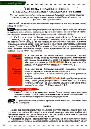 безсполучникове речення

§ 16. КОМА І К Р А П К А З КОМОЮ
В БЕЗСПОЛУЧНИКОВОМУ СКЛАДНОМУ РЕЧЕННІ
Про те, у яких випадках між частинами безсполучникового речення
ставимо кому і крапку з комою, та про співвіднесеність таких
речень із сполучниковими
П Р И Г А Д А Й Т Е ! Які СМИСЛОВІ відношення виражаються між частинами складносурядних речень?
Прочитайте безсполучникові складні речення, проаналізуйте смислові відношення між їхніми частинами. Зробіть висновок, за яких умов у безсполучниковому складному реченні ставиться кома і крапка з комою.
1. Ми й ш л и в поля д о р і ж к о ю вузькою, вечірній вітер бігав по вівсі
(І. Гнатюк). 2. У г р у ш і б у в тоненький голосочок, вона в дитинство кликала мене (JI. Костенко). 3. За все в и щ і були великі верби гіллясті; в о н и шир о к о розкидалися вгорі і над х а т к а м и , і над т и м и с а д о ч к а м и , зеленіючи
ясно на б л а к и т н о м у небі (Б. Грінченко). 4. З-за землі, на кривавій попрузі
неба, скочила невеличка іскорка; довга променяста смуга простяглася від
неї над землею (Панас Мирний).
Ставимо
кому

Ставимо
крапку
з комою

-

М і ж частинами безсполучникового складного речення
с т а в и м о кому, я к щ о ці частини в и р а ж а ю т ь о д н о ч а с н і с т ь
а б о часову п о с л і д о в н і с т ь подій чи я в и щ і в и м о в л я ю т ь с я
з і н т о н а ц і є ю переліку. Н А П Р И К Л А Д : Нас клике у мандри
дорога, нам гран чарівна струна (С. Фоменко). [ ], [ ].
М і ж частинами безсполучникового складного речення
ставимо к р а п к у з к о м о ю , я к щ о ці частини:
• д у ж е п о ш и р е н і і в ї х н і х м е ж а х у ж е є свої р о з д і л о в і
знаки;
• далекі за змістом. Н А П Р И К Л А Д : 1. Все раділо, стріваючи
день; і день зрадів, розцвітаючи, ясний, теплий, погожий
(Панас Мирний).
2. Ми просто йшли; у нас нема зерна
неправди за собою (Т. Шевченко). [ ] ; [ ] .

в я в н н в н

ЗВЕРНІТЬ УВАГУ!
Кому або крапку з комою між частинами безсполучникового складного
речення ставимо тоді, коли ці частини можна з'єднати сполучником /', а
отже, з них можна утворити складносурядне речення.
І. Прочитайте текст уголос з правильною інтонацією. Визначте його
тип і стиль мовлення.
РАНОК
Ранок був безвітряний, т и х о пролітала негуста п о р о ш а , садок ніби відпочивав у р у х л и в и х її тенетах після нічної негоди... Із заходу м а й ж е над
с а м о ю землею тягло х м а р и , і сонце в прогалинах м і ж н и м и ледь прозирало
крізь холодну імлу - ж о в т е , п о х м у р е , сліпе.
Я в и й ш о в за садок і став д и в и т и с я на дорогу. Он т о й п о х и л е н и й с т о в п
із з а т е с а н о ю с т р і л к о ю - д о р о г о в к а з о м , с х о ж и й на п е р е х н я б л е н и й * х р е с т

94

 