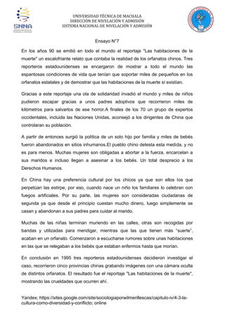 UNIVERSIDAD TÉCNICA DE MACHALA
DIRECCIÓN DE NIVELACIÓN Y ADMISIÓN
SISTEMA NACIONAL DE NIVELACIÓN Y ADMISIÓN

Ensayo N°7
En los años 90 se emitió en todo el mundo el reportaje "Las habitaciones de la
muerte" un escalofriante relato que contaba la realidad de los orfanatos chinos. Tres
reporteros estadounidenses se encargaron de mostrar a todo el mundo las
espantosas condiciones de vida que tenían que soportar miles de pequeños en los
orfanatos estatales y de demostrar que las habitaciones de la muerte sí existían.
Gracias a este reportaje una ola de solidaridad invadió el mundo y miles de niños
pudieron escapar gracias a unos padres adoptivos que recorrieron miles de
kilómetros para salvarlos de ese horror.A finales de los 70 un grupo de expertos
occidentales, incluida las Naciones Unidas, aconsejó a los dirigentes de China que
controlaran su población.
A partir de entonces surgió la política de un solo hijo por familia y miles de bebés
fueron abandonados en sitios inhumanos.El pueblo chino detesta esta medida, y no
es para menos. Muchas mujeres son obligadas a abortar a la fuerza, encarcelan a
sus maridos e incluso llegan a asesinar a los bebés. Un total desprecio a los
Derechos Humanos.
En China hay una preferencia cultural por los chicos ya que son ellos los que
perpetúan las estirpe, por eso, cuando nace un niño los familiares lo celebran con
fuegos artificiales. Por su parte, las mujeres son consideradas ciudadanas de
segunda ya que desde el principio cuestan mucho dinero, luego simplemente se
casan y abandonan a sus padres para cuidar al marido.
Muchas de las niñas terminan muriendo en las calles, otras son recogidas por
bandas y utilizadas para mendigar, mientras que las que tienen más “suerte”,
acaban en un orfanato. Comenzaron a escucharse rumores sobre unas habitaciones
en las que se relegaban a los bebés que estaban enfermos hasta que morían.
En conclusión en 1995 tres reporteros estadounidenses decidieron investigar el
caso, recorrieron cinco provincias chinas grabando imágenes con una cámara oculta
de distintos orfanatos. El resultado fue el reportaje "Las habitaciones de la muerte",
mostrando las crueldades que ocurren ahí.

Yandex; https://sites.google.com/site/sociologiaporwilmerillescas/capitulo-iv/4-3-lacultura-como-diversidad-y-conflicto; online

 