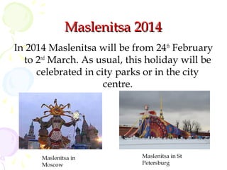 Maslenitsa 2014
In 2014 Maslenitsa will be from 24th February
to 2nd March. As usual, this holiday will be
celebrated in city parks or in the city
centre.

Maslenitsa in
Moscow

Maslenitsa in St
Petersburg

 