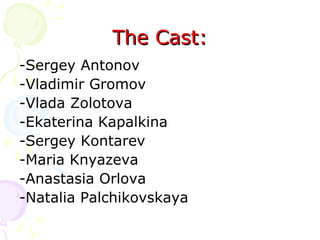 The Cast:
-Sergey Antonov
-Vladimir Gromov
-Vlada Zolotova
-Ekaterina Kapalkina
-Sergey Kontarev
-Maria Knyazeva
-Anastasia Orlova
-Natalia Palchikovskaya

 