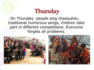 Thursday
On Thursday people sing chastushki,
traditional humorous songs, children take
part in different competitions. Everyone
forgets all problems.

 
