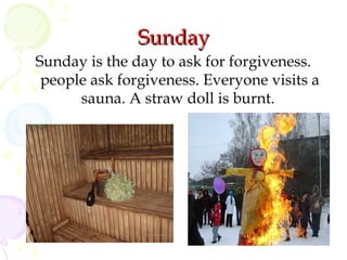 Sunday
Sunday is the day to ask for forgiveness.
people ask forgiveness. Everyone visits a
sauna. A straw doll is burnt.

 