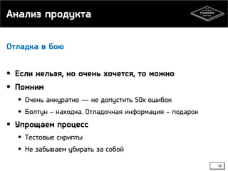 Анализ продукта
Отладка в бою

 Если нельзя, но очень хочется, то можно
 Помним
 Очень аккуратно — не допустить 50х ошибок
 Болтун – находка. Отладочная информация – подарок

 Упрощаем процесс
 Тестовые скрипты
 Не забываем убирать за собой
18

 