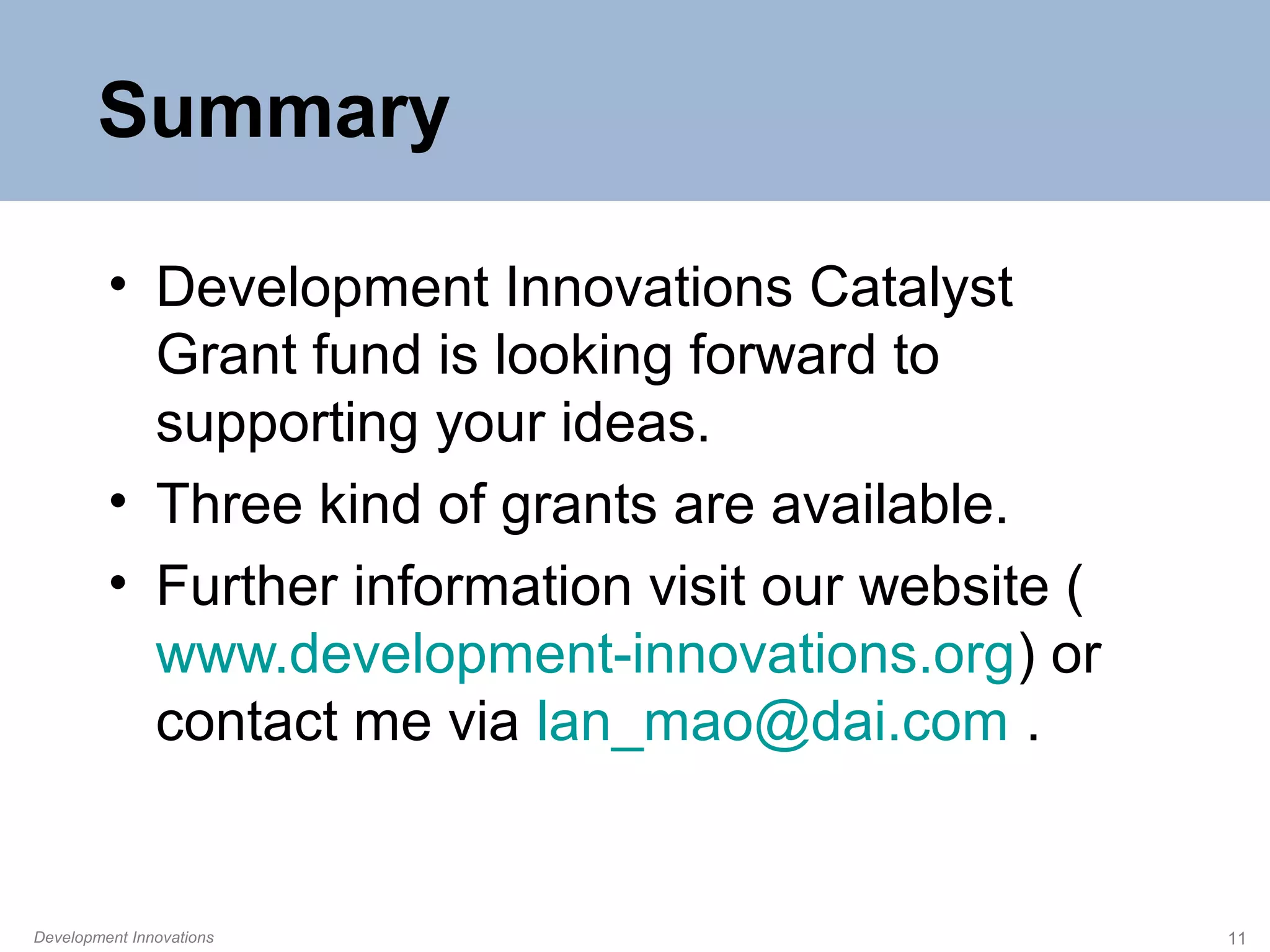 Summary
• Development Innovations Catalyst
Grant fund is looking forward to
supporting your ideas.
• Three kind of grants are available.
• Further information visit our website (
www.development-innovations.org) or
contact me via lan_mao@dai.com .

Development Innovations

11

 
