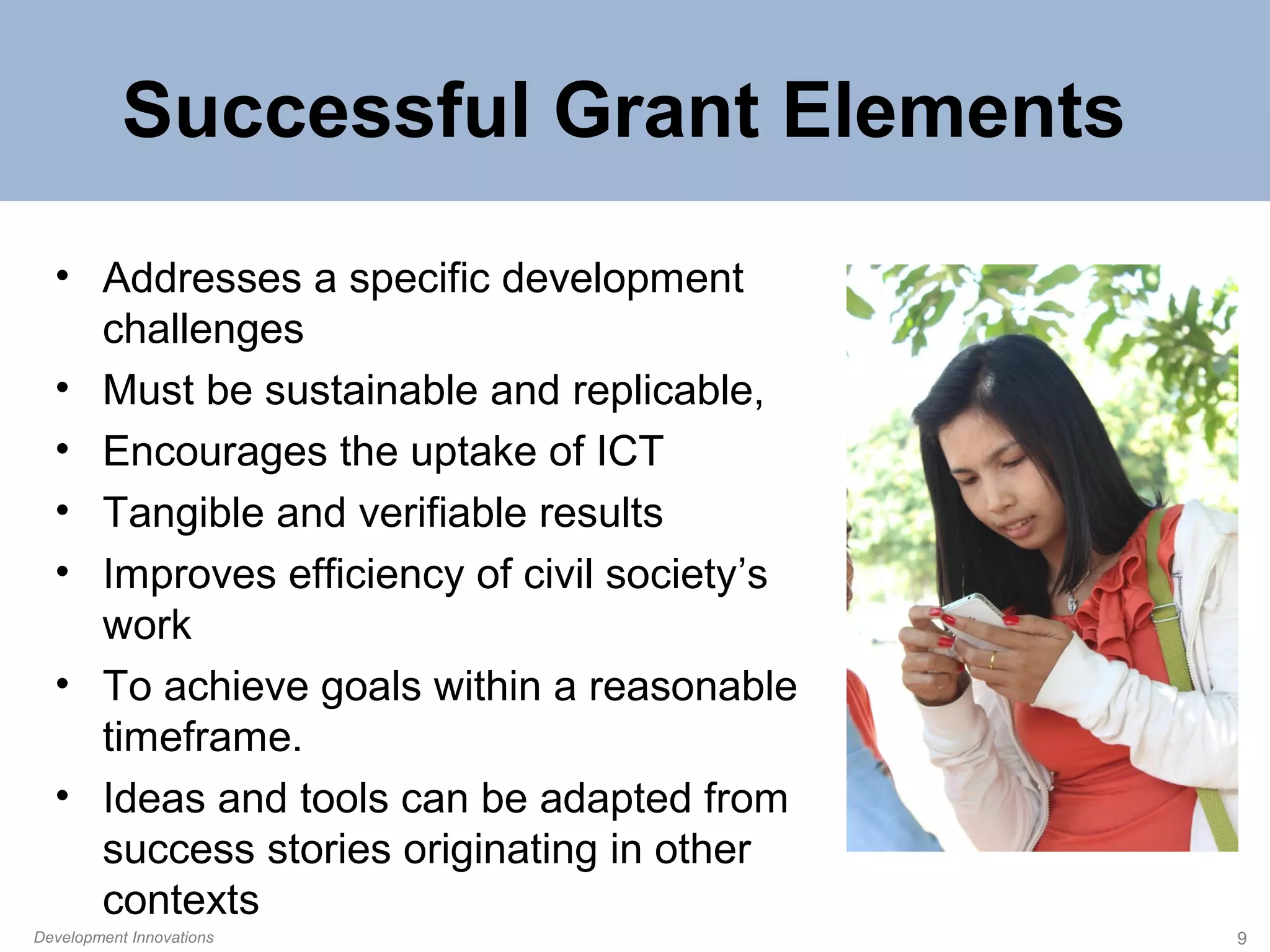 Successful Grant Elements
• Addresses a specific development
challenges
• Must be sustainable and replicable,
• Encourages the uptake of ICT
• Tangible and verifiable results
• Improves efficiency of civil society’s
work
• To achieve goals within a reasonable
timeframe.
• Ideas and tools can be adapted from
success stories originating in other
contexts
Development Innovations

9

 