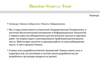 Russian Startup Tour
Команда
• Команда: Рамиль Хайруллин, Рамиль Габдрахманов.
• Мы 3 года учимся вместе в Казанском Государственном Университете, в
институте Вычислительной математики и Информационных Технологий.
С первого курса мы объединились для выполнения научных и курсовых
работ. На втором курсе я заинтересовался проблемой распознавания
текста. Мой интерес вылился в курсовую работу по масштабированию
текста. К ней я привлек Рамиля.
• Я имею опыт разработки Android приложений. Рамиль имеет опыт в
индустрии игр, он участвовал в полном цикле разработки игр (от
разработки и до вывода продукта на рынок).

 
