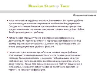 Russian Startup Tour
Основные положения
• Наши покупатели: студенты, читатели, бизнесмены. Им нужно удобное
приложение для чтения сканированных изображений и документов.
Сегодня магазины мобильных приложений переполнены продуктами
предназначенными для чтения книг, но они сложны и не удобны. Reflow
Reader решает данную проблему.
• Reflow Reader упрощает чтение сканированных изображений и
документов. Он увеличивает текст и перестраивает изображение под
размер экрана вашего устройства. Для того, что бы пользователь мог
читать свои документы в удобном формате.
• Некоторые приложения могут работать с данным видом файлов с
помощью распознавания и оцифровки текста, однако распознавание
связано с большими рисками и высокими требованиями к качеству
изображения. Часто слова после распознавания искажаются, а часть
даже теряется. Кроме того данные приложения требуют соединения с
интернетом. Технология Reflow Reader не имеет таких проблем, не
теряет и не искажает информацию.

 
