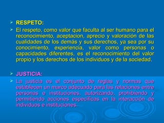 





RESPETO:
El respeto, como valor que faculta al ser humano para el
reconocimiento, aceptacion, aprecio y valoración de las
cualidades de los demás y sus derechos, ya sea por su
conocimiento, experiencia, valor como personas o
capacidades diferentes, es el reconocimiento del valor
propio y los derechos de los individuos y de la sociedad.
JUSTICIA:
La justicia es el conjunto de reglas y normas que
establecen un marco adecuado para las relaciones entre
personas e instituciones, autorizando, prohibiendo y
permitiendo acciones específicas en la interacción de
individuos e instituciones.

 