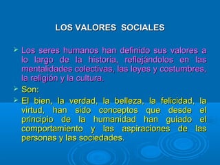 LOS VALORES SOCIALES





Los seres humanos han definido sus valores a
lo largo de la historia, reflejándolos en las
mentalidades colectivas, las leyes y costumbres,
la religión y la cultura.
Son:
El bien, la verdad, la belleza, la felicidad, la
virtud, han sido conceptos que desde el
principio de la humanidad han guiado el
comportamiento y las aspiraciones de las
personas y las sociedades.

 