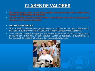 CLASES DE VALORES
Se entiende por valor moral todo aquello que lleve al hombre a defender y
crecer en su dignidad de persona.
 El valor moral conduce al bien moral. Recordemos que bien es aquello que
mejora, perfecciona, completa.


VALORES MORALES:
 Son aquellos valores que perfeccionan al hombre en lo más íntimamente
humano, haciéndolo más humano, con mayor calidad como persona.
 Los valores morales surgen primordialmente en el individuo por influjo y en
el seno de la familia, y son valores como el respeto, la tolerancia, la
honestidad, la lealtad, el trabajo, la responsabilidad, etc.


 