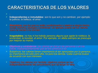 CARACTERISTICAS DE LOS VALORES
:
 Independientes e inmutables: son lo que son y no cambian, por ejemplo:
la justicia, la belleza, el amor.




Absolutos: son los que no están condicionados o atados a ningún hecho
social, histórico, biológico o individual. Un ejemplo puede ser los valores
como la verdad o la bondad.



Inagotables: no hay ni ha habido persona alguna que agote la nobleza, la
sinceridad, la bondad, el amor. Por ejemplo, un atleta siempre se preocupa
por mejorar su marca.

Objetivos y verdaderos: los valores se dan en las personas o en las
cosas, independientemente que se les conozca o no.
 Subjetivos: los valores tienen importancia al ser apreciados por la persona,
su importancia es sólo para ella, no para los demás. Cada cual los busca
de acuerdo con sus intereses.




Objetivos: los valores son también objetivos porque se dan
independientemente del conocimiento que se tenga de ellos.

 
