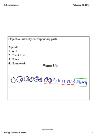 9.5 congruence

February 26, 2014

Objective: identify corresponding parts.
Agenda
1. WU
2. Check Hw
3. Notes
4. Homework

Warm Up

Apr 26­1:42 PM

HW pg. 460 #6­26 evens

1

 