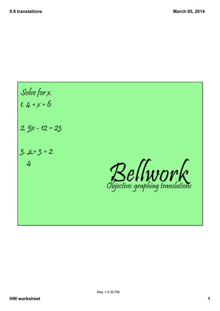 9.8 translations

March 05, 2014

Solve for x.
1. 4 + x = 6
2. 5x - 12 = 23
3. x + 3 = 2
4

Bellwork

Objective: graphing translations

May 1­3:36 PM

HW worksheet

1

 