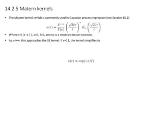14.2.5 Matern kernels
• The Matern kernel, which is commonly used in Gaussian process regression (see Section 15.2)
• Where r=||x−x ||, ν>0, l>0, and Kν is a modified Bessel function.
• As ν→∞, this approaches the SE kernel. If ν=12, the kernel simplifies to
 