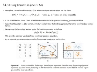 14.3 Using kernels inside GLMs
• We define a kernel machine to be a GLM where the input feature vector has the form
• If κ is an RBF kernel, this is called an RBF network We discuss ways to choose the μk parameters below.
• We will call Equation 14.28 a kernelised feature vector. Note that in this approach, the kernel need not be a Mercer
kernel.
• We can use the kernelized feature vector for logistic regression by defining
• This provides a simple way to define a non-linear decision boundary.
• As an example, consider the data coming from the exclusive or or xor function.
 