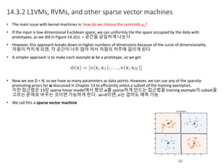 14.3.2 L1VMs, RVMs, and other sparse vector machines
• The main issue with kernel machines is: how do we choose the centroids μk?
• If the input is low-dimensional Euclidean space, we can uniformly tile the space occupied by the data with
prototypes, as we did in Figure 14.2(c). = 공간을 균일하게 나눈다
• However, this approach breaks down in higher numbers of dimensions because of the curse of dimensionality.
차원이 커지게 되면, 각 공간이 너무 많아 져서 차원의 저주에 걸리게 된다
• A simpler approach is to make each example xi be a prototype, so we get
• Now we see D = N, so we have as many parameters as data points. However, we can use any of the sparsity-
promoting priors for w discussed in Chapter 13 to efficiently select a subset of the training exemplars.
이런 접근법은 13장 sparse linear model에서 했던 w를 sparse하게 만드는 접근법을 training example의 subset을
고르는 문제로 바꾸는 것이면 가능하게 한다. wi=0이면, xi는 없어도 예측 가능
• We call this a sparse vector machine
 
