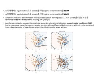 • w에 대해서 1 regularization으로 penalty를 주는 sparse vector machine을 L1VM
• w에 대해서 2 regularization으로 penalty를 주는 sparse vector machine을 L2VM
• Automatic relevance determination (ARD)/sparse Bayesian learning (SBL) (13.7)로 sparsity를 얻는 모델을
relevance vector machine or RVM (Tipping 2001)라 한다
• Another very popular approach to creating a sparse kernel machine is to use a support vector machine or SVM
Rather than using a sparsity-promoting prior, it essentially modifies the likelihood term, which is rather unnatural
from a Bayesian point of view. Nevertheless, the effect is similar, as we will see.
 