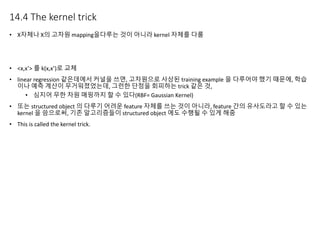 14.4 The kernel trick
• X자체나 X의 고차원 mapping을다루는 것이 아니라 kernel 자체를 다룸
• <x,x’> 를 k(x,x’)로 교체
• linear regression 같은데에서 커널을 쓰면, 고차원으로 사상된 training example 을 다루어야 했기 때문에, 학습
이나 예측 계산이 무거워졌었는데, 그런한 단점을 회피하는 trick 같은 것,
• 심지어 무한 차원 매핑까지 할 수 있다(RBF= Gaussian Kernel)
• 또는 structured object 의 다루기 어려운 feature 자체를 쓰는 것이 아니라, feature 간의 유사도라고 할 수 있는
kernel 을 씀으로써, 기존 알고리즘들이 structured object 에도 수행될 수 있게 해줌
• This is called the kernel trick.
 