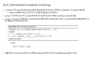 14.4.2 Kernelized K-medoids clustering
• K –means가 각 cluster에 속한 feature들의 평균을 중심으로 하는 것처럼, k-medoids는 각 cluster의 중간값
• feature 자체를 다루는 것이 아니기 때문에 평균을 내지 못한다
• e-step = 각 데이터 xi가 어느 cluster에 속하는지 정한다(가장 가까운 centroid), k means와 같음
• m-step = 각 cluster k의 중심은 k cluster에 속한 애들 중에서, 중간값을 구한다 = k cluster에 속한 애들 중에서 다
른 애들과의 거리의 합이 최소
• 예를 들어서 string kernel 을 써서, 공통된 substring이 많은 비슷한 string을 clustering 할 수 있다
 