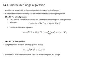14.4.3 Kernelized ridge regression
• Applying the kernel trick to distance-based methods was straightforward.
• It is not so obvious how to apply it to parametric models such as ridge regression.
• 14.4.3.1 The primal problem
• Let x ∈ RD be some feature vector, and X be the corresponding N × D design matrix
• Minimize
• The optimal solution is given b
• 14.4.3.2 The dual problem
• using the matrix inversion lemma (Equation 4.107)
• takes O(N3 + N2D) time to compute. This can be advantageous if D is large
 