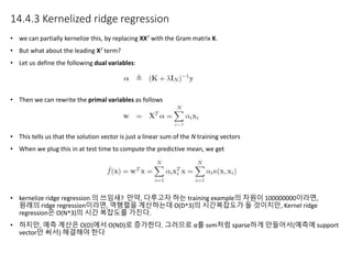 14.4.3 Kernelized ridge regression
• we can partially kernelize this, by replacing XXT with the Gram matrix K.
• But what about the leading XT term?
• Let us define the following dual variables:
• Then we can rewrite the primal variables as follows
• This tells us that the solution vector is just a linear sum of the N training vectors
• When we plug this in at test time to compute the predictive mean, we get
• kernelize ridge regression 의 쓰임새? 만약, 다루고자 하는 training example의 차원이 100000000이라면,
원래의 ridge regression이라면, 역행렬을 계산하는데 O(D^3)의 시간복잡도가 들 것이지만, Kernel ridge
regression은 O(N^3)의 시간 복잡도를 가진다.
• 하지만, 예측 계산은 O(D)에서 O(ND)로 증가한다. 그러므로 α를 svm처럼 sparse하게 만들어서(예측에 support
vector만 써서) 해결해야 한다
 