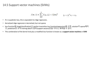 14.5 Support vector machines (SVMs)
• If L is quadratic loss, this is equivalent to ridge regression,
• Kernelized ridge regression is kernelized, but not sparse
• loss function을 hinge(classification)나 epsilon insensitive loss function(regression)을 쓰면, solution이 sparse해지
고, prediction은 오직 training data의 일부(support vectors)만을 가지고, 예측할 수 있다.
• This combination of the kernel trick plus a modified loss function is known as a support vector machine or SVM
 