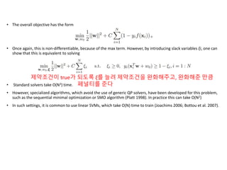 • The overall objective has the form
• Once again, this is non-differentiable, because of the max term. However, by introducing slack variables ξi, one can
show that this is equivalent to solving
• Standard solvers take O(N3) time.
• However, specialized algorithms, which avoid the use of generic QP solvers, have been developed for this problem,
such as the sequential minimal optimization or SMO algorithm (Platt 1998). In practice this can take O(N2)
• In such settings, it is common to use linear SVMs, which take O(N) time to train (Joachims 2006; Bottou et al. 2007).
제약조건이 true가 되도록 ξ를 늘려 제약조건을 완화해주고, 완화해준 만큼
페널티를 준다
 