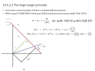 14.5.2.2 The large margin principle
• In this section, we derive Equation 14.58 form a completely different perspective.
• 목표는 feature가 커널에 의해서 사상된 space 상에서 linear한 discriminant function f(x)을 구하는 것이다.
X는 f(x)에 사영시킨 x⊥에서 r만큼 전진
 