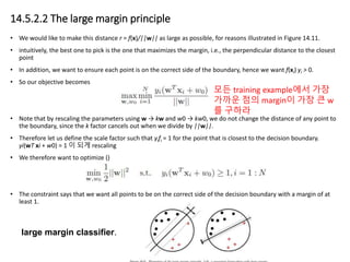 14.5.2.2 The large margin principle
• We would like to make this distance r = f(x)/||w|| as large as possible, for reasons illustrated in Figure 14.11.
• intuitively, the best one to pick is the one that maximizes the margin, i.e., the perpendicular distance to the closest
point
• In addition, we want to ensure each point is on the correct side of the boundary, hence we want f(xi) yi > 0.
• So our objective becomes
• Note that by rescaling the parameters using w → kw and w0 → kw0, we do not change the distance of any point to
the boundary, since the k factor cancels out when we divide by ||w||.
• Therefore let us define the scale factor such that yifi = 1 for the point that is closest to the decision boundary.
yi(wT xi + w0) = 1 이 되게 rescaling
• We therefore want to optimize ()
• The constraint says that we want all points to be on the correct side of the decision boundary with a margin of at
least 1.
large margin classifier.
모든 training example에서 가장
가까운 점의 margin이 가장 큰 w
를 구하라
 