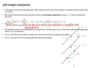 soft margin constraints
• If the data is not linearly separable (even after using the kernel trick), there will be no feasible solution in which yifi
≥ 1 for all i.
• We replace the hard constraints that yifi ≥ 0 with the soft margin constraints that yifi ≥ 1 − ξi. The new objective
becomes
• 1
• We therefore introduce slack variables ξi ≥ 0 such that ξi = 0 if the point is on or inside the correct margin boundary,
and ξi = |yi −fi| otherwise
• 0 < ξi ≤ 1 the point lies inside the margin, but on the correct side of the decision boundary.
• If ξi > 1, the point lies on the wrong side of the decision boundary.
제약조건이 true가 되도록 ξ를 늘려 제약조건을 완화해주고, 완화해준 만큼
페널티를 준다
 