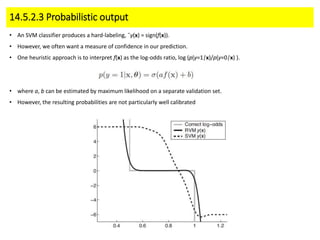14.5.2.3 Probabilistic output
• An SVM classifier produces a hard-labeling, ˆy(x) = sign(f(x)).
• However, we often want a measure of confidence in our prediction.
• One heuristic approach is to interpret f(x) as the log-odds ratio, log (p(y=1|x)/p(y=0|x) ).
• where a, b can be estimated by maximum likelihood on a separate validation set.
• However, the resulting probabilities are not particularly well calibrated
 