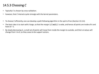 14.5.3 Choosing C
• Typically C is chosen by cross-validation.
• however, that C interacts quite strongly with the kernel parameters.
• To choose C efficiently, one can develop a path following algorithm in the spirit of lars (Section 13.3.4).
• The basic idea is to start with λ large, so that the margin 1/||w(λ)|| is wide, and hence all points are inside of it and
have αi = 1.
• By slowly decreasing λ, a small set of points will move from inside the margin to outside, and their αi values will
change from 1 to 0, as they cease to be support vectors.
 
