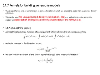 14.7 Kernels for building generative models
• There is a different kind of kernel known as a smoothing kernel which can be used to create non-parametric density
estimates.
• This can be used for unsupervised density estimation, p(x), as well as for creating generative
models for classification and regression by making models of the form p(y, x).
• 14.7.1 Smoothing kernels
• A smoothing kernel is a function of one argument which satisfies the following properties:
• A simple example is the Gaussian kernel,
• We can control the width of the kernel by introducing a band width parameter h:
 