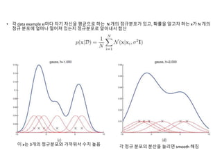 • 각 data example xi마다 자기 자신을 평균으로 하는 N 개의 정규분포가 있고, 확률을 알고자 하는 x가 N 개의
정규 분포에 얼마나 떨어져 있는지 정규분포로 알아내서 합산
이 x는 3개의 정규분포와 가까워서 수치 높음
각 정규 분포의 분산을 늘리면 smooth 해짐
 