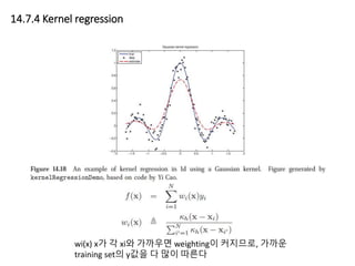 14.7.4 Kernel regression
wi(x) x가 각 xi와 가까우면 weighting이 커지므로, 가까운
training set의 y값을 다 많이 따른다
 