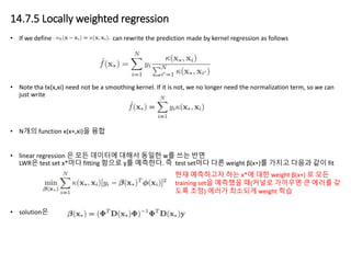 14.7.5 Locally weighted regression
• If we define κh(x−xi)=κ(x,xi), we can rewrite the prediction made by kernel regression as follows
• Note tha tκ(x,xi) need not be a smoothing kernel. If it is not, we no longer need the normalization term, so we can
just write
• N개의 function κ(x∗,xi)을 융합
• linear regression 은 모든 데이터에 대해서 동일한 w를 쓰는 반면
LWR은 test set x*마다 fitting 함으로 y를 예측한다. 즉 test set마다 다른 weight β(x∗)를 가지고 다음과 같이 fit
• solution은
현재 예측하고자 하는 x*에 대한 weight β(x∗) 로 모든
training set을 예측했을 때(커널로 가까우면 큰 에러를 갖
도록 조정) 에러가 최소되게 weight 학습
 