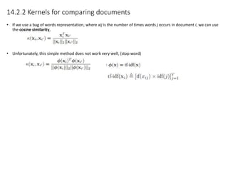 14.2.2 Kernels for comparing documents
• If we use a bag of words representation, where xij is the number of times words j occurs in document i, we can use
the cosine similarity,
• Unfortunately, this simple method does not work very well, (stop word)
 