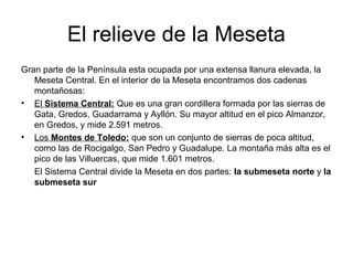 El relieve de la Meseta
Gran parte de la Península esta ocupada por una extensa llanura elevada, la
Meseta Central. En el interior de la Meseta encontramos dos cadenas
montañosas:
• El Sistema Central: Que es una gran cordillera formada por las sierras de
Gata, Gredos, Guadarrama y Ayllón. Su mayor altitud en el pico Almanzor,
en Gredos, y mide 2.591 metros.
• Los Montes de Toledo: que son un conjunto de sierras de poca altitud,
como las de Rocigalgo, San Pedro y Guadalupe. La montaña más alta es el
pico de las Villuercas, que mide 1.601 metros.
El Sistema Central divide la Meseta en dos partes: la submeseta norte y la
submeseta sur
 