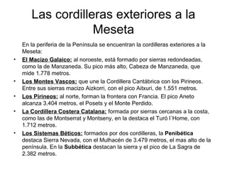 Las cordilleras exteriores a la
Meseta
En la periferia de la Península se encuentran la cordilleras exteriores a la
Meseta:
• El Macizo Galaico: al noroeste, está formado por sierras redondeadas,
como la de Manzaneda. Su pico más alto, Cabeza de Manzaneda, que
mide 1.778 metros.
• Los Montes Vascos: que une la Cordillera Cantábrica con los Pirineos.
Entre sus sierras macizo Aizkorri, con el pico Aitxuri, de 1.551 metros.
• Los Pirineos: al norte, forman la frontera con Francia. El pico Aneto
alcanza 3.404 metros, el Posets y el Monte Perdido.
• La Cordillera Costera Catalana: formada por sierras cercanas a la costa,
como las de Montserrat y Montseny, en la destaca el Turó l´Home, con
1.712 metros.
• Los Sistemas Béticos: formados por dos cordilleras, la Penibética
destaca Sierra Nevada, con el Mulhacén de 3.479 metros, el mas alto de la
península. En la Subbética destacan la sierra y el pico de La Sagra de
2.382 metros.
 