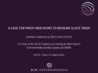 A CASE FOR PROXY INDICATORS TO MEASURE ILLICIT TRADE
JEANNIE CAMERON & GRETCHEN PETERS
Co-Chairs of the OECD Taskforce on Charting the Illicit Trade in
Environmentally Sensitive Goods and Wildlife
OECD – Paris, 5-7 March 2014
 