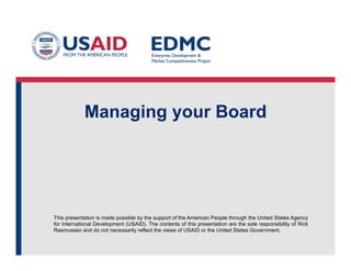 This presentation is made possible by the support of the American People through the United States Agency
for International Development (USAID). The contents of this presentation are the sole responsibility of Rick
Rasmussen and do not necessarily reflect the views of USAID or the United States Government.
Managing your Board
 