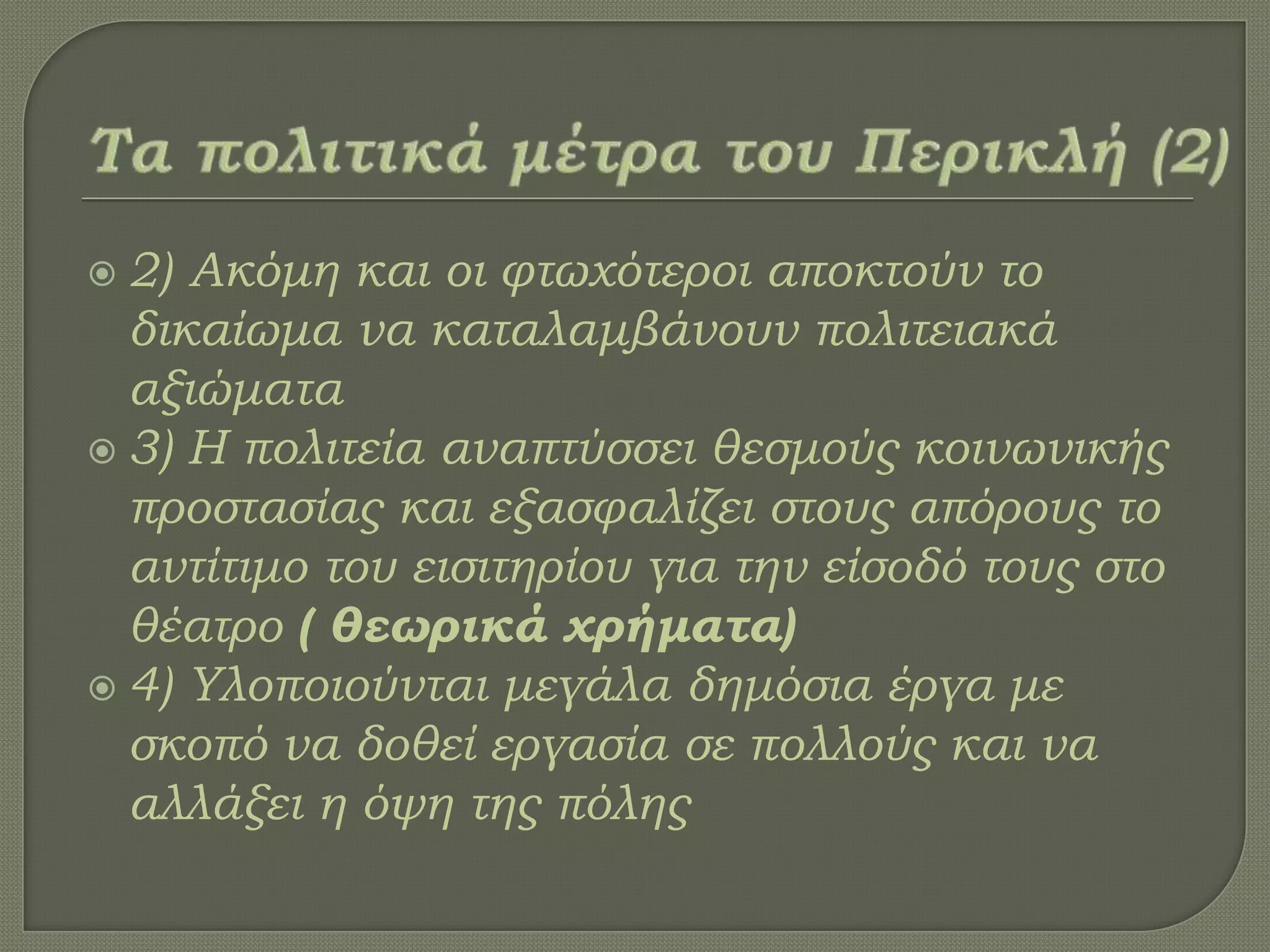  2) Ακόμη και οι φτωχότεροι αποκτούν το
δικαίωμα να καταλαμβάνουν πολιτειακά
αξιώματα
 3) Η πολιτεία αναπτύσσει θεσμούς κοινωνικής
προστασίας και εξασφαλίζει στους απόρους το
αντίτιμο του εισιτηρίου για την είσοδό τους στο
θέατρο ( θεωρικά χρήματα)
 4) Τλοποιούνται μεγάλα δημόσια έργα με
σκοπό να δοθεί εργασία σε πολλούς και να
αλλάξει η όψη της πόλης
 